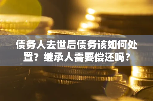 济南债务人去世后债务该如何处置？继承人需要偿还吗？